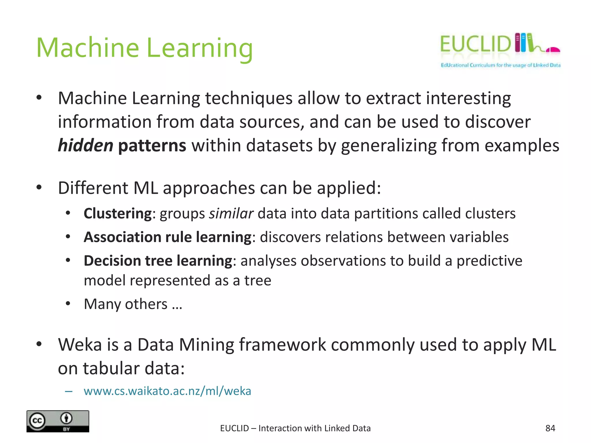 Machine Learning
EUCLID – Interaction with Linked Data 84
• Machine Learning techniques allow to extract interesting
information from data sources, and can be used to discover
hidden patterns within datasets by generalizing from examples
• Different ML approaches can be applied:
• Clustering: groups similar data into data partitions called clusters
• Association rule learning: discovers relations between variables
• Decision tree learning: analyses observations to build a predictive
model represented as a tree
• Many others …
• Weka is a Data Mining framework commonly used to apply ML
on tabular data:
– www.cs.waikato.ac.nz/ml/weka
 
