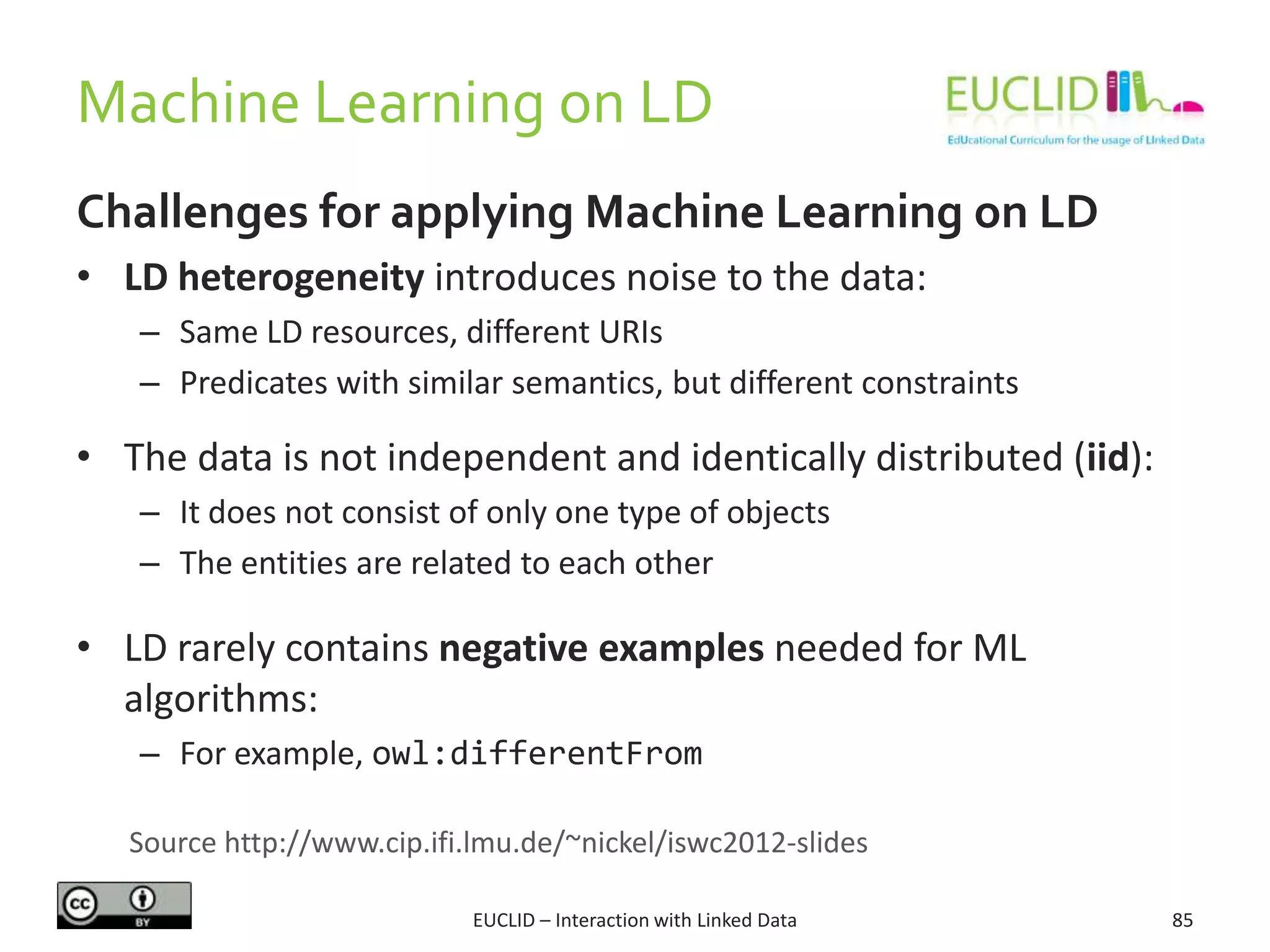 Machine Learning on LD
EUCLID – Interaction with Linked Data 85
Challenges for applying Machine Learning on LD
• LD heterogeneity introduces noise to the data:
– Same LD resources, different URIs
– Predicates with similar semantics, but different constraints
• The data is not independent and identically distributed (iid):
– It does not consist of only one type of objects
– The entities are related to each other
• LD rarely contains negative examples needed for ML
algorithms:
– For example, owl:differentFrom
Source http://www.cip.ifi.lmu.de/~nickel/iswc2012-slides
 