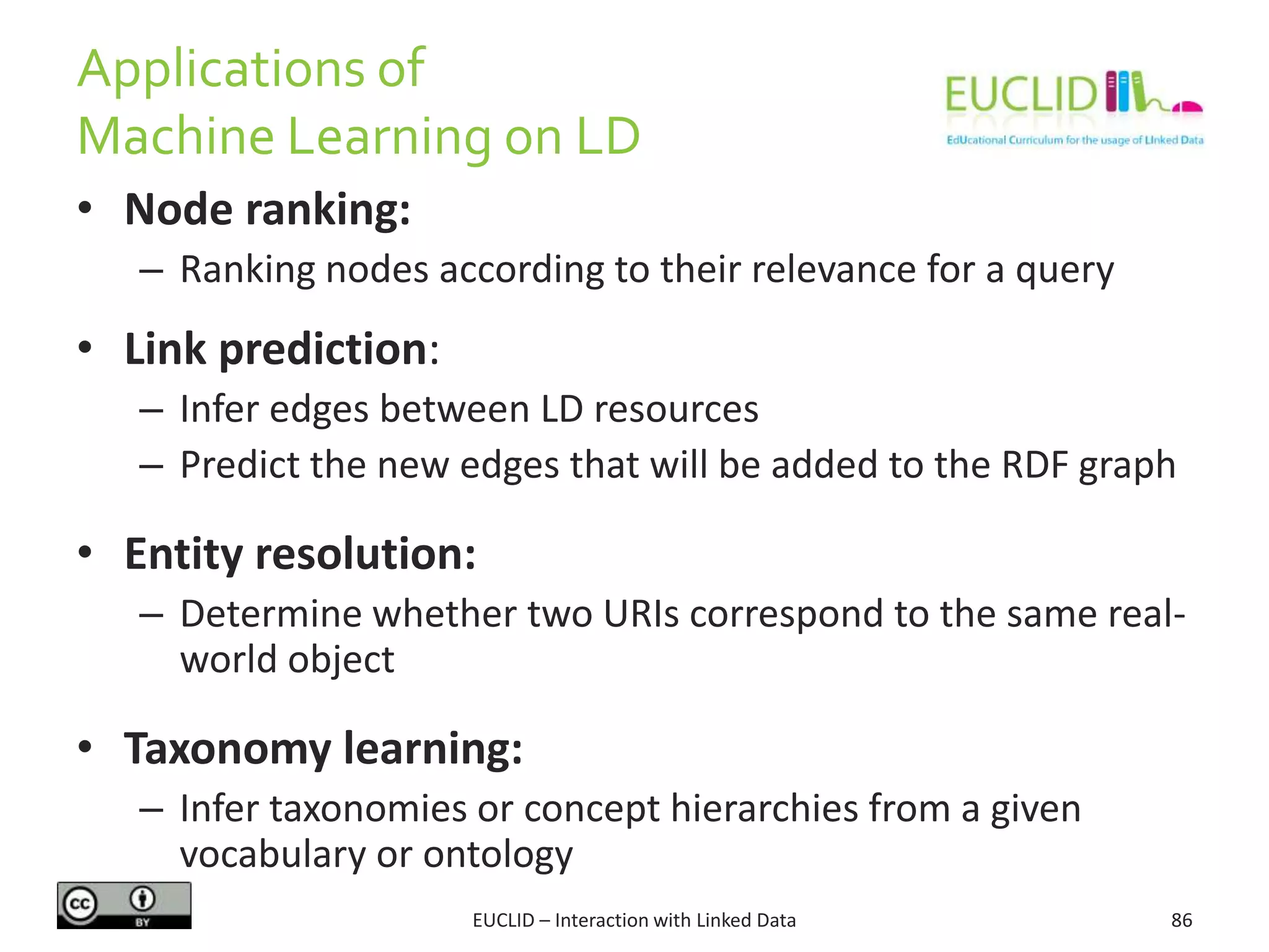 Applications of
Machine Learning on LD
EUCLID – Interaction with Linked Data 86
• Node ranking:
– Ranking nodes according to their relevance for a query
• Link prediction:
– Infer edges between LD resources
– Predict the new edges that will be added to the RDF graph
• Entity resolution:
– Determine whether two URIs correspond to the same real-
world object
• Taxonomy learning:
– Infer taxonomies or concept hierarchies from a given
vocabulary or ontology
 