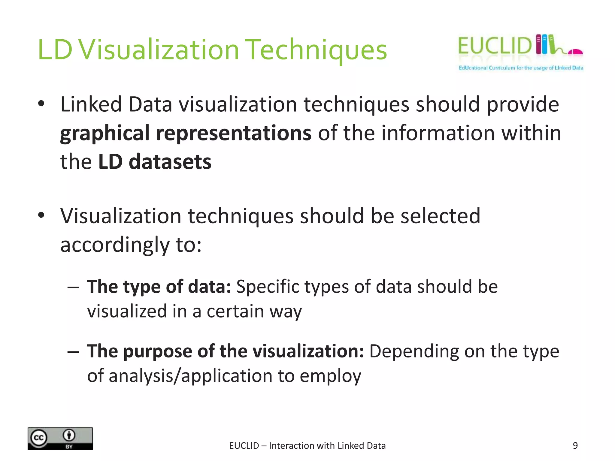 LDVisualizationTechniques
• Linked Data visualization techniques should provide
graphical representations of the information within
the LD datasets
• Visualization techniques should be selected
accordingly to:
– The type of data: Specific types of data should be
visualized in a certain way
– The purpose of the visualization: Depending on the type
of analysis/application to employ
9EUCLID – Interaction with Linked Data
 