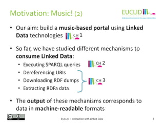 Motivation: Music! (2)
EUCLID – Interaction with Linked Data 3
• Our aim: build a music-based portal using Linked
Data technologies
• So far, we have studied different mechanisms to
consume Linked Data:
• Executing SPARQL queries
• Dereferencing URIs
• Downloading RDF dumps
• Extracting RDFa data
• The output of these mechanisms corresponds to
data in machine-readable formats
CH 2
CH 3
CH 1
 