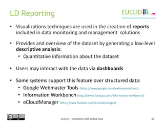 LD Reporting
EUCLID – Interaction with Linked Data 45
• Visualizations techniques are used in the creation of reports
included in data monitoring and management solutions
• Provides and overview of the dataset by generating a low-level
descriptive analysis:
• Quantitative information about the dataset
• Users may interact with the data via dashboards
• Some systems support this feature over structured data:
• Google Webmaster Tools (https://www.google.com/webmasters/tools)
• Information Workbench (http://www.fluidops.com/information-workbench)
• eCloudManager (http://www.fluidops.com/ecloudmanager)
 