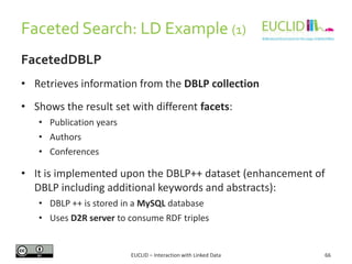Faceted Search: LD Example (1)
FacetedDBLP
• Retrieves information from the DBLP collection
• Shows the result set with different facets:
• Publication years
• Authors
• Conferences
• It is implemented upon the DBLP++ dataset (enhancement of
DBLP including additional keywords and abstracts):
• DBLP ++ is stored in a MySQL database
• Uses D2R server to consume RDF triples
66EUCLID – Interaction with Linked Data
 