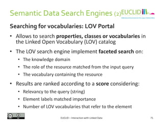 Semantic Data Search Engines (2)
Searching for vocabularies: LOV Portal
• Allows to search properties, classes or vocabularies in
the Linked Open Vocabulary (LOV) catalog
• The LOV search engine implement faceted search on:
• The knowledge domain
• The role of the resource matched from the input query
• The vocabulary containing the resource
• Results are ranked according to a score considering:
• Relevancy to the query (string)
• Element labels matched importance
• Number of LOV vocabularies that refer to the element
71EUCLID – Interaction with Linked Data
 