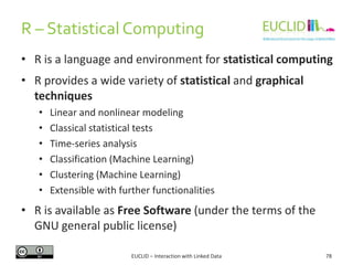 R – Statistical Computing
EUCLID – Interaction with Linked Data 78
• R is a language and environment for statistical computing
• R provides a wide variety of statistical and graphical
techniques
• Linear and nonlinear modeling
• Classical statistical tests
• Time-series analysis
• Classification (Machine Learning)
• Clustering (Machine Learning)
• Extensible with further functionalities
• R is available as Free Software (under the terms of the
GNU general public license)
 