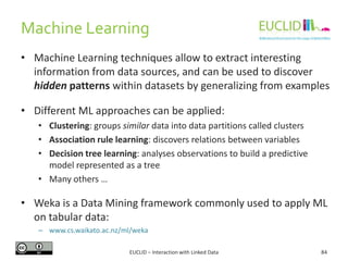 Machine Learning
EUCLID – Interaction with Linked Data 84
• Machine Learning techniques allow to extract interesting
information from data sources, and can be used to discover
hidden patterns within datasets by generalizing from examples
• Different ML approaches can be applied:
• Clustering: groups similar data into data partitions called clusters
• Association rule learning: discovers relations between variables
• Decision tree learning: analyses observations to build a predictive
model represented as a tree
• Many others …
• Weka is a Data Mining framework commonly used to apply ML
on tabular data:
– www.cs.waikato.ac.nz/ml/weka
 