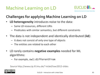 Machine Learning on LD
EUCLID – Interaction with Linked Data 85
Challenges for applying Machine Learning on LD
• LD heterogeneity introduces noise to the data:
– Same LD resources, different URIs
– Predicates with similar semantics, but different constraints
• The data is not independent and identically distributed (iid):
– It does not consist of only one type of objects
– The entities are related to each other
• LD rarely contains negative examples needed for ML
algorithms:
– For example, owl:differentFrom
Source http://www.cip.ifi.lmu.de/~nickel/iswc2012-slides
 