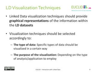 LDVisualizationTechniques
• Linked Data visualization techniques should provide
graphical representations of the information within
the LD datasets
• Visualization techniques should be selected
accordingly to:
– The type of data: Specific types of data should be
visualized in a certain way
– The purpose of the visualization: Depending on the type
of analysis/application to employ
9EUCLID – Interaction with Linked Data
 