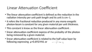 Linear Attenuation Coefficient
• The linear attenuation coefficient is defined as the reduction in the
radiation intensity per unit path length and its unit is cm–1.
• It refers the fractional reduction produced in any mono enegetic
photon-beam is constant for any given material per unit thickness.
• This constant is know as the linear attenuation coefficient .
• linear attenuation coefficient express of the probality of the photon
being removed by a given material.
• linear attenuation coefficient is related to the half value layer by
following expressing µ=0.693/HVL or
 