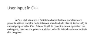 User input în C++
În C++, std::cin este o facilitate din biblioteca standard care
permite citirea datelor de la intrarea standard (de obicei, tastatură) în
cadrul programelor C++. Este utilizată în combinație cu operatori de
extragere, precum >>, pentru a atribui valorile introduse la variabilele
din program.
 
