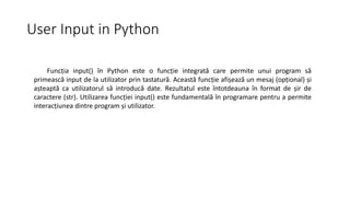 User Input in Python
Funcția input() în Python este o funcție integrată care permite unui program să
primească input de la utilizator prin tastatură. Această funcție afișează un mesaj (opțional) și
așteaptă ca utilizatorul să introducă date. Rezultatul este întotdeauna în format de șir de
caractere (str). Utilizarea funcției input() este fundamentală în programare pentru a permite
interacțiunea dintre program și utilizator.
 