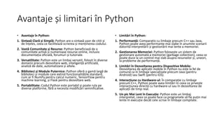 Avantaje și limitari în Python
• Avantaje în Python:
1. Sintaxă Clară și Simplă: Python are o sintaxă ușor de citit și
de înțeles, ceea ce facilitează scrierea și menținerea codului.
2. Vastă Comunitate și Resurse: Python beneficiază de o
comunitate activă și numeroase resurse online, inclusiv
documentația oficială, forumuri și tutoriale.
3. Versatilitate: Python este un limbaj versatil, folosit în diverse
domenii precum dezvoltare web, inteligență artificială,
analiză de date, automatizare și altele.
4. Biblioteci și Module Puternice: Python oferă o gamă largă de
biblioteci și module care extind funcționalitățile standard,
cum ar fi NumPy pentru calcul numeric, TensorFlow pentru
machine learning, și Flask pentru dezvoltare web.
5. Portabilitate: Codul Python este portabil și poate rula pe
diverse platforme, fără a necesita modificări semnificative.
• Limitări în Python:
1. Performanță: Comparativ cu limbaje precum C++ sau Java,
Python poate avea performanțe mai slabe în anumite scenarii
datorită interpretării și gestionării mai lente a memoriei.
2. Gestionarea Memoriei: Python folosește un sistem de
gestionare automată a memoriei (garbage collection), ceea ce
poate duce la un control mai slab asupra resurselor și, uneori,
la probleme de performanță.
3. Limitări în Dezvoltarea pentru Dispozitive Mobile:
Dezvoltarea de aplicații mobile în Python nu este la fel de
comună ca în limbaje specializate precum Java (pentru
Android) sau Swift (pentru iOS).
4. Interacțiune cu Hardware-ul: În comparație cu limbaje
precum C++, Python poate avea limitări în ceea ce privește
interacțiunea directă cu hardware-ul sau în dezvoltarea de
aplicații de timp real.
5. Un pic Mai Lent în Execuție: Python este un limbaj
interpretat, ceea ce poate face ca programele să fie puțin mai
lente în execuție decât cele scrise în limbaje compilate.
 