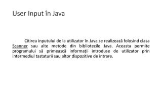 User Input în Java
Citirea inputului de la utilizator în Java se realizează folosind clasa
Scanner sau alte metode din bibliotecile Java. Aceasta permite
programului să primească informații introduse de utilizator prin
intermediul tastaturii sau altor dispozitive de intrare.
 