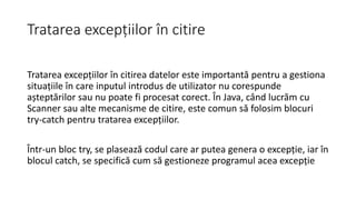 Tratarea excepțiilor în citire
Tratarea excepțiilor în citirea datelor este importantă pentru a gestiona
situațiile în care inputul introdus de utilizator nu corespunde
așteptărilor sau nu poate fi procesat corect. În Java, când lucrăm cu
Scanner sau alte mecanisme de citire, este comun să folosim blocuri
try-catch pentru tratarea excepțiilor.
Într-un bloc try, se plasează codul care ar putea genera o excepție, iar în
blocul catch, se specifică cum să gestioneze programul acea excepție
 