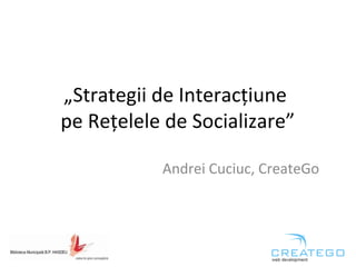 „Strategii de Interacțiune 
pe Rețelele de Socializare” 
Andrei Cuciuc, CreateGo 
 