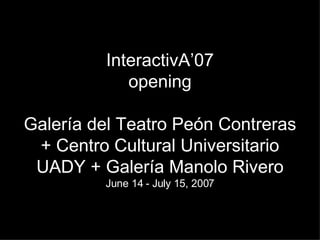 InteractivA’07 opening Galería del Teatro Peón Contreras + Centro Cultural Universitario UADY + Galería Manolo Rivero June 14 - July 15, 2007 