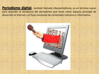 Periodismo digital,

también llamado ciberperiodismo, es un término nuevo
para describir la tendencia del periodismo que tiene como espacio principal de
desarrollo al Internet y el flujo constante de contenidos noticioso e informativo.

 