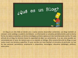 Un blog es un sitio Web en donde uno o varios autores desarrollan contenidos. Los blogs también se
conocen como weblog o cuaderno de bitácora. La información se actualiza periódicamente y,de la misma
forma, los textos se plasman en forma cronológica; primero aparece el más recientemente escrita. En cada
artículo de un blog, los lectores tienen la capacidad de dejar sus comentarios. A su vez, estos pueden ser
contestados por el autor de manera que se va creando un diálogo. Otra característica de los Blogs es que
suelen tener una temática específica. El autor escribe con total libertad y la temática es particular, los hay
de tipo personal, periodístico, empresarial o corporativo, tecnológico, educativo (edublogs), políticos,
entre otros.

 