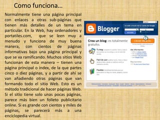 Como funciona…
Normalmente tiene una página principal
con enlaces a otras sub-páginas que
tienen más detalles de un tema en
particular. En la Web, hay ordenadores y
portatiles.com,
que se leen muy a
menudo y funciona de muy buena
manera, con cientos de páginas
informativas bajo una página principal y
que se va ramificando. Muchos sitios Web
funcionan de esta manera – tienen una
página principal o index, de la que partes
cinco o diez páginas, y a partir de ahí se
van añadiendo otras páginas que van
formando todo el sitio Web. Esto es un
método tradicional de hacer páginas Web.
Si el sitio tiene solo unas pocas páginas,
parece más bien un folleto publicitario
online. Si es grande con cientos y miles de
páginas, se parecerá más a una
enciclopedia virtual.

 