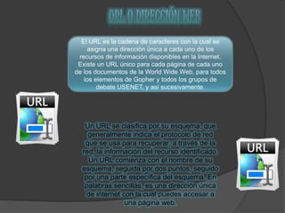 El URL es la cadena de caracteres con la cual se
asigna una dirección única a cada uno de los
recursos de información disponibles en la Internet.
Existe un URL único para cada página de cada uno
de los documentos de la World Wide Web, para todos
los elementos de Gopher y todos los grupos de
debate USENET, y así sucesivamente.
Un URL se clasifica por su esquema, que
generalmente indica el protocolo de red
que se usa para recuperar, a través de la
red, la información del recurso identificado.
Un URL comienza con el nombre de su
esquema, seguida por dos puntos, seguido
por una parte específica del esquema. En
palabras sencillas, es una dirección única
de internet con la cual puedes accesar a
una página web.
 