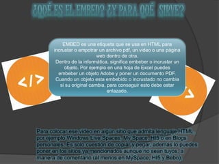 EMBED es una etiqueta que se usa en HTML para
incrustar o empotrar un archivo pdf, un video o una página
web dentro de otra.
Dentro de la informática, significa embeber o incrustar un
objeto. Por ejemplo en una hoja de Excel puedes
embeber un objeto Adobe y poner un documento PDF.
Cuando un objeto esta embebido o incrustado no cambia
si su original cambia, para conseguir esto debe estar
enlazado.
Para colocar ese video en algún sitio que admita lenguaje HTML,
por ejemplo Windows Live Spaces, My Space. HI5 o en Blogs
personales. Es solo cuestión de copiar y pegar, además lo puedes
poner en los sitios ya mencionados aunque no sean tuyos, a
manera de comentario (al menos en MySpace, HI5 y Bebo).
 