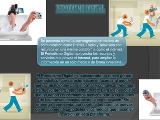 Se presenta como La convergencia de medios de
comunicación como Prensa, Radio y Televisión con
recursos en una misma plataforma como el internet.
El Periodismo Digital, aprovecha los recursos y
servicios que provee el Internet, para ampliar la
información en un sólo medio y de forma inmediata.
El Periodismo Digital es considerado un nuevo género
periodístico, con características enfocadas al uso de
nuevas tecnologías para informar y comunicar. Además,
este nuevo género representa un reto para los periodistas
que no tienen conocimientos técnicos o no son usuarios
de las nuevas tecnologías de la comunicación. Sin
embargo, representa una oportunidad para las nuevas
generaciones de periodistas y los medios que hacen su
incursión en esta plataforma.
 