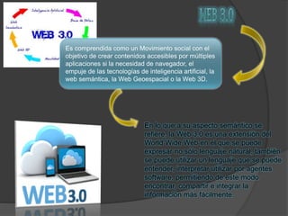 Es comprendida como un Movimiento social con el
objetivo de crear contenidos accesibles por múltiples
aplicaciones si la necesidad de navegador, el
empuje de las tecnologías de inteligencia artificial, la
web semántica, la Web Geoespacial o la Web 3D.
En lo que a su aspecto semántico se
refiere, la Web 3.0 es una extensión del
World Wide Web en el que se puede
expresar no sólo lenguaje natural, también
se puede utilizar un lenguaje que se puede
entender, interpretar utilizar por agentes
software, permitiendo de este modo
encontrar, compartir e integrar la
información más fácilmente.
 