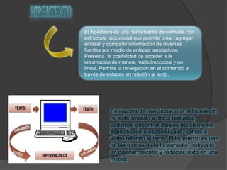 El hipertexto es una herramienta de software con
estructura secuencial que permite crear, agregar,
enlazar y compartir información de diversas
fuentes por medio de enlaces asociativos.
Presenta la posibilidad de acceder a la
información de manera multidireccional y no
lineal. Permite la navegación en el contenido a
través de enlaces en relación al texto.
Es importante mencionar que el hipertexto
no está limitado a datos textuales,
podemos encontrar dibujos del elemento
especificado o especializado, sonido o
vídeo referido al tema. El hipertexto es una
de las formas de la hipermedia, enfocada
en diseñar, escribir y redactar texto en una
media.
 