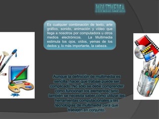 Es cualquier combinación de texto, arte
gráfico, sonido, animación y vídeo que
llega a nosotros por computadora u otros
medios electrónicos. La Multimedia
estimula los ojos, oídos, yemas de los
dedos y, lo más importante, la cabeza.
Aunque la definición de multimedia es
sencilla, hacer que trabaje puede ser
complicado. No sólo se debe comprender
como funcionan los elementos, sino
también se necesita saber cómo utilizar las
herramientas computacionales y las
tecnologías de multimedia para que
trabajen en conjunto.
 