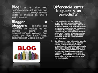 Blog:      es un sitio web            Diferencia entre
periódicamente actualizado que         bloguero y un
                                         periodista:
recopila       cronológicamente
textos o artículos de uno o
varios autores

Blogger                      o       Los periodistas, en primer
                                      lugar, tienen una obligación -
bloggero:         persona que
                                      parte de su formación- que no
                                      pueden pasar por alto en todos
mantiene un weblog. es un             los espacios donde se mueven:
                                      Twitter, Facebook y, por
servicio       online       de        supuesto, en los medios donde
administración de Weblogs. Fue        laboran. Tienen el compromiso
creado por Pyra Labs, luego           y el deber ético de contrastar
                                      fuentes y de no conformarse
comprado por Google en 200            con una voz.
                                     Un blogger, por ejemplo, puede
                                      soltar una denuncia y opinar
                                      sobre la misma de manera
                                      enérgica. Un periodista debería
                                      denunciar (claro que SÍ), pero
                                      tras haber confrontado a todas
                                      las partes involucradas en el
                                      suceso. Y luego, opinar (si lo
                                      desea), protestar (si lo desea)
                                      y encabezar una movilización
                                      (si lo desea).
 