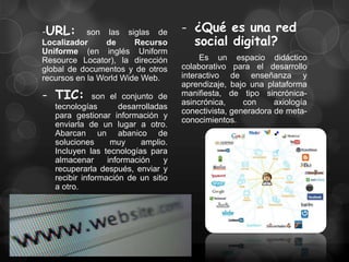 -URL: son las siglas de              - ¿Qué es una red
Localizador      de     Recurso        social digital?
Uniforme (en inglés Uniform
Resource Locator), la dirección           Es un espacio didáctico
global de documentos y de otros      colaborativo para el desarrollo
recursos en la World Wide Web.       interactivo de enseñanza y
                                     aprendizaje, bajo una plataforma
- TIC:        son el conjunto de     manifiesta, de tipo sincrónica-
                                     asincrónica,     con     axiología
   tecnologías       desarrolladas
                                     conectivista, generadora de meta-
   para gestionar información y
                                     conocimientos.
   enviarla de un lugar a otro.
   Abarcan un abanico de
   soluciones      muy     amplio.
   Incluyen las tecnologías para
   almacenar      información    y
   recuperarla después, enviar y
   recibir información de un sitio
   a otro.
 