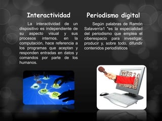 Interactividad                  Periodismo digital
    La interactividad de un             Según palabras de Ramón
dispositivo es independiente de    Salaverría1 "es la especialidad
su aspecto visual y sus            del periodismo que emplea el
procesos     internos.  en    la   ciberespacio para investigar,
computación, hace referencia a     producir y, sobre todo, difundir
los programas que aceptan y        contenidos periodísticos
responden entradas en datos y
comandos por parte de los
humanos.
 