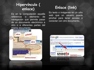 Hipervínculo (
       enlace)                        Enlace (link)
                                 Es texto o imágenes en un sitio
Es en la computación aquella
                                 web que un usuario puede
referencia o elemento de
                                 pinchar para tener acceso o
navegación que permite pasar
                                 conectar con otro documento.
de un documento electrónico a
otro o a diferentes partes del
mismo documento.
 