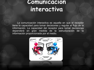 Comunicación
              interactiva
     La comunicación interactiva es aquella en que el receptor
tiene la capacidad para tomar decisiones y regular el flujo de la
información. La capacidad del receptor para tomar decisiones
dependerá en gran medida de la estructuración de la
información proporcionada por el medio.
 