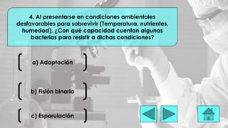 a) Adaptación
4. Al presentarse en condiciones ambientales
desfavorables para sobrevivir (Temperatura, nutrientes,
humedad), ¿Con qué capacidad cuentan algunas
bacterias para resistir a dichas condiciones?
b) Fisión binaria
c) Esporulación
 