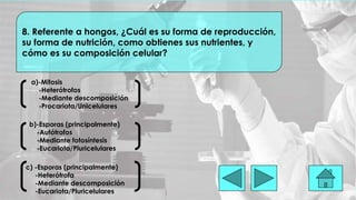 a)-Mitosis
-Heterótrofos
-Mediante descomposición
-Procariota/Unicelulares
8. Referente a hongos, ¿Cuál es su forma de reproducción,
su forma de nutrición, como obtienes sus nutrientes, y
cómo es su composición celular?
b)-Esporas (principalmente)
-Autótrofos
-Mediante fotosíntesis
-Eucariota/Pluricelulares
c) -Esporas (principalmente)
-Heterótrofa
-Mediante descomposición
-Eucariota/Pluricelulares
 