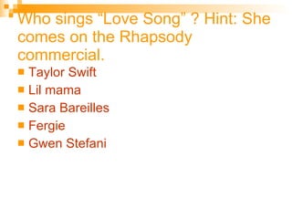 Who sings “Love Song” ? Hint: She comes on the Rhapsody commercial. Taylor Swift Lil  mama Sara  Bareilles Fergie Gwen  Stefani 