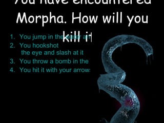 You have encountered Morpha. How will you kill it? You jump in the water and try to hit it with your sword You  hookshot  the eye and slash at it You throw a bomb in the water You hit it with your arrows 
