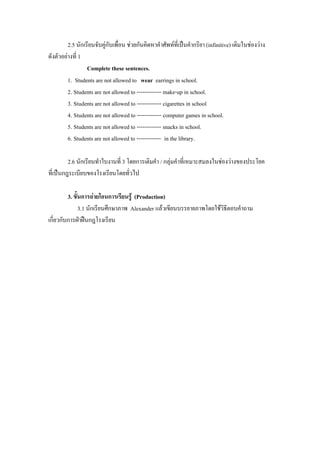 2.5 นักเรยนจบคกบเพอน ชวยกันคิดหาคาศัพทที่เปนคากริยา (infinitive) เติมในชองวาง
                 ี ั ู ั ่ื                        ํ             ํ
ดังตวอยางท่ี 1
    ั 
                 Complete these sentences.
        1. Students are not allowed to wear earrings in school.
        2. Students are not allowed to ------------- make-up in school.
        3. Students are not allowed to ------------- cigarettes in school
        4. Students are not allowed to ------------- computer games in school.
        5. Students are not allowed to ------------- snacks in school.
        6. Students are not allowed to ------------- in the library.

         2.6 นักเรียนทําใบงานที่ 3 โดยการเตมคา / กลุมคําที่เหมาะสมลงในชองวางของประโยค
                                           ิ ํ
ท่ีเปนกฎระเบยบของโรงเรยนโดยทวไป
              ี            ี        ่ั

         3. ขั้นการถายโอนการเรียนรู (Production)
               3.1 นักเรียนศึกษาภาพ Alexander แลวเขียนบรรยายภาพโดยใชวิธีตอบคําถาม
เกี่ยวกับการฝาฝนกฎโรงเรียน
 