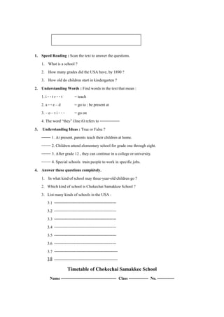 แบบฝกกิจกรรมการเรียนรู : School

1. Speed Reading : Scan the text to answer the questions.
   1. What is a school ?
   2. How many grades did the USA have, by 1890 ?
   3. How old do children start in kindergarten ?
2. Understanding Words : Find words in the text that mean :
   1. i - - t r - - t      = teach
   2. a - - e – d          = go to ; be present at
   3. – o – t i - - -      = go on
   4. The word “they” (line 6) refers to ---------------
3. Understanding Ideas : True or False ?
   ------- 1. At present, parents teach their children at home.
   ------- 2. Children attend elementary school for grade one through eight.
   ------- 3. After grade 12 , they can continue in a college or university.
   ------- 4. Special schools train people to work in specific jobs.
4. Answer these questions completely.
   1. In what kind of school may three-year-old children go ?
   2. Which kind of school is Chokechai Samakkee School ?
   3. List many kinds of schools in the USA :
        3.1 -----------------------------------------------
        3.2 -----------------------------------------------
        3.3 -----------------------------------------------
        3.4 -----------------------------------------------
        3.5 -----------------------------------------------
        3.6 -----------------------------------------------
        3.7 ------------------------------------------------
        3.8 ------------------------------------------------
                     Timetable of Chokechai Samakkee School
         Name ------------------------------------------ Class --------------- No. -------------
 