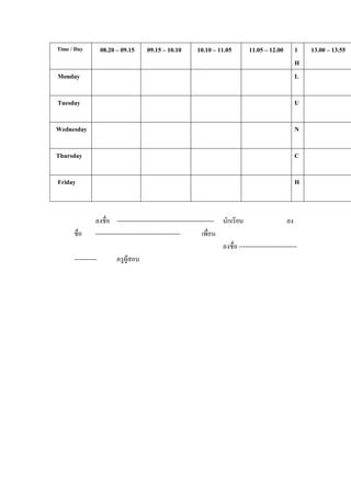 Time / Day       08.20 – 09.15        09.15 – 10.10          10.10 – 11.05          11.05 – 12.00        1   13.00 – 13.55
                                                                                                         H
Monday                                                                                                   L

Tuesday                                                                                                  U

Wednesday                                                                                                N

Thursday                                                                                                 C

Friday                                                                                                   H



                ลงชื่อ ----------------------------------------------- นักเรียน                      ลง
      ชื่อ -----------------------------------------            เพือน
                                                                   ่
                                                                       ลงชื่อ ----------------------------
      -----------      ครูผสอน
                            ู
 