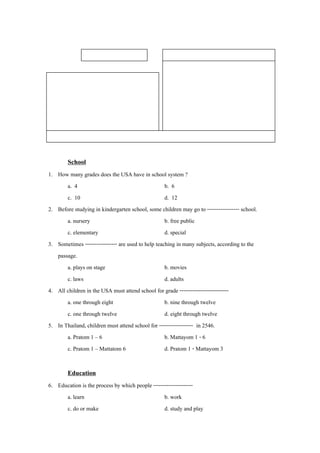 ขอสอบวัดผลการเรียนรู                       จุดประสงคการเรียนรู
                                                     นักเรียนมีความรูความเขาใจสาระการเรียนรูทอาน
                                                                                             ่ี 
 หนวย : ความรู                                   1. บอกความหมายของคําศัพทและสํานวนในบริบทได
 ตอน : บทคัดจากสารานุกรม                           2. ระบุคาศัพทที่สะกดผิดและแกไขใหถูกตองได
                                                             ํ
 เรื่อง :โรงเรียน (School)                         3. ตอบคาถามวัดความเขาใจในเรื่องที่อานได
                                                               ํ
 ระดับชั้น : มัธยมศึกษาปที่ 4 เวลา 15 นาที        4. เขียนเติมขอมูลได
 รูปแบบการเรียน : การเรียนรูแบบปฏิสัมพันธ 5. เขียนตารางเรียนในชั้นของตนเองได
 คําแนะนํา : จงเลือกคาตอบที่ถูกที่สุดเพียงขอเดียว โดยใชความรจากสาระการเรยนรทอาน
                      ํ                                           ู            ี ู ่ี 

        School
1. How many grades does the USA have in school system ?
       a. 4                                         b. 6
       c. 10                                        d. 12
2. Before studying in kindergarten school, some children may go to ----------------- school.
       a. nursery                                   b. free public
       c. elementary                                d. special
3. Sometimes ----------------- are used to help teaching in many subjects, according to the
   passage.
       a. plays on stage                            b. movies
       c. laws                                      d. adults
4. All children in the USA must attend school for grade --------------------------
       a. one through eight                         b. nine through twelve
       c. one through twelve                        d. eight through twelve
5. In Thailand, children must attend school for ------------------ in 2546.
       a. Pratom 1 – 6                              b. Mattayom 1 - 6
       c. Pratom 1 – Mattatom 6                     d. Pratom 1 - Mattayom 3

        Education
6. Education is the process by which people ---------------------
      a. learn                                    b. work
      c. do or make                               d. study and play
 