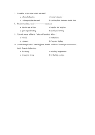 7. What kind of education is used in school ?
         a. Informal education                        b. Formal education
         c. Learning outside of school                d. Learning from the world around them
8. Students (children) learn ------------------- in school.
         a. listening and writing                     b. listening and speaking
         c. speaking and reading                      d. reading and writing
9. Which is not the subject in Chokechai Samakkee School ?
         a. Science                                   b. Mathematics
         c. Literature                                d. Computer Studies
10. After learning in school for many years, students should use knowledge ----------------- ,
    that is the goal of education.
         a. in working                                b. in solving the problems
         c. for earn the living                       d. for the high position
 