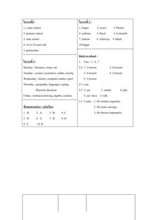 ใบงานท2 : ่ี                                   ใบงานท่ี 3 :
1. a play school                               1. longer       2. Leave     3. Phones
2. primary school                              4. uniform      5. Dyed       6. Colourful
3. state school                                7. fashion      8. rolled up 9. Black
4. 16 or 18 years old                          10.bigger
5. polytechnic
                                               Back to school :
ใบงานท่ี 4 :                                   1. True : 1 , 4 , 7
Monday : literature, music, art                2.2 1. 5 lessons             2. 6 lessons
Tuesday : science, economics, maths, sewing        3. 4 lessons             4. 2 lessons
Wednesday : history, computer studies, sport       5. 3 lessons
Thursday : geography, languages, typing,       2.3 vary
            Physical education                 2.5 2. use           3. smoke          4. play
Friday : technical drawing, algebra, cookery       5. eat / have 6. talk
                                               3.1 3 rules : 1. He smokes cigarettes.
ขอทดสอบกอน / หลังเรียน                                      2. He wears earrings.
1. D     2. A        3. B        4. C                         3. He dresses improperly.
5. D     6. A        7. B        8. D
9. C     10. B




 หนวย : ความรู (Information) รูปลักษณโครงงาน
                                                       กลุมสาระการเรียนรู :ภาษาอังกฤษ
                                                           
 