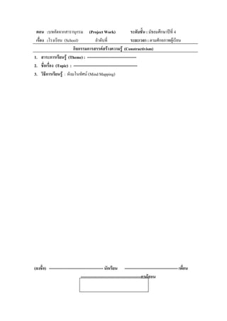 ตอน :บทคัดจากสารานุกรม (Project Work)                         ระดับชั้น : มัธยมศึกษาปที่ 4
 เรอง :โรงเรียน (School)
   ่ื                               ลําดับที่                  ระยะเวลา : ตามศักยภาพผูเรียน
                        กิจกรรมการสรรคสรางความรู (Constructivism)
1. สาระการเรียนรู (Theme) : -------------------------------------
2. ชอเรอง (Topic) : ------------------------------------------------
      ่ื ่ื
3. วิธีการเรยนรู : ผังมโนทศน (Mind Mapping)
            ี                ั




(ลงชื่อ) ---------------------------------------- นกเรยน ---------------------------------------- เพื่อน
                                                    ั ี
                                ---------------------------------------------ครูผูสอน
                                  เอกสารการเรยนรู : Education
                                             ี
 
