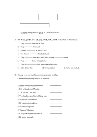ใบงานที่ 1

        Present Simple Tense : Subject + Verb 1

        Example : Jenny and Nick get up at 7.30 every weekend.

A. Put do (2) , go (2) , have (2) , play , start , walk , watch in the blank of the sentence.
   1. They ------------ breakfast at eight.
   2. They -------------- to school.
   3. Lessons --------------- at nine o’clock.
   4. The children -------------- lunch at school.
   5. They -------------- more work after lunch, or they --------------- games.
   6. They ------------- home at three thirty.
   7. Then they --------------- their homework before dinner.
   8. After dinner they --------------- television, and they -------------- to bed at nine o’clock.

B. Missing –s or –es. Six of these sentences contain mistakes.
   Correct them by adding –s or –es to the verbs.

    Example : Everything cost more here.             ------costs--------
    1. I fly to Bangkok on Monday.                   ---------------------
    2. Yes, she don’t feel well.                     ---------------------
    3. Yes, they have an office in Chiang Mai.       ---------------------
    4. No, he don’t have a beard.                    ---------------------
    5. He play tennis, you know.                     ---------------------
    6. No. She wear glasses.                         ---------------------
    7. They don’t like jazz.                         ---------------------
    8. Really ! My flight leave at 4 a.m.            ---------------------
    9. He smoke too much.                            ---------------------
 