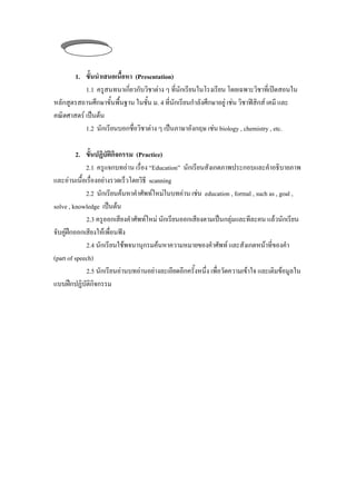 ชวโมงท่ี 3
         ่ั

       1. ข้ันนําเสนอเนือหา (Presentation)
                        ้
           1.1 ครูสนทนาเกี่ยวกับวิชาตาง ๆ ทีนกเรียนในโรงเรียน โดยเฉพาะวิชาที่เปดสอนใน
                                              ่ ั
หลักสูตรสถานศึกษาขั้นพื้นฐาน ในชั้น ม. 4 ที่นักเรียนกําลังศึกษาอยู เชน วิชาฟสิกส เคมี และ
                                                                      
คณิตศาสตร เปนตน
           1.2 นักเรียนบอกชือวิชาตาง ๆ เปนภาษาองกฤษ เชน biology , chemistry , etc.
                            ่                      ั         

          2. ขนปฏบตกจกรรม (Practice)
               ้ั ิ ั ิ ิ
             2.1 ครูแจกบทอาน เรือง “Education” นักเรยนสังเกตภาพประกอบและคําอธิบายภาพ
                                    ่                   ี
และอานเนือเรืองอยางรวดเร็วโดยวิธี scanning
            ้ ่
             2.2 นักเรยนคนหาคําศัพทใหมในบทอาน เชน education , formal , such as , goal ,
                        ี                                
solve , knowledge เปนตน
              2.3 ครูออกเสียงคําศัพทใหม นักเรียนออกเสียงตามเปนกลุมและทีละคน แลวนักเรียน
จับคูฝกออกเสียงใหเพื่อนฟง
              2.4 นักเรียนใชพจนานกรมคนหาความหมายของคําศัพท และสังเกตหนาที่ของคา
                                     ุ                                               ํ
(part of speech)
              2.5 นักเรียนอานบทอานอยางละเอยดอกครงหนง เพอวดความเขาใจ และเติมขอมูลใน
                                             ี ี ้ ั ่ ึ ่ื ั         
แบบฝกปฏิบัติกิจกรรม
 