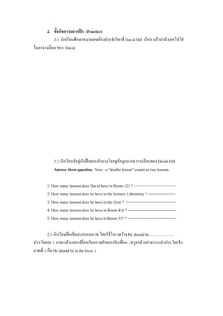 2. ขั้นกิจกรรมการฝก (Practice)
           2.1 นักเรียนศึกษาหมายเลขหองประจําวิชาที่ David Hill เรียน แลวนําตัวเลขไปใส
                                                                        
ในตารางเรยน ของ David
         ี




           2.2 นักเรยนจบคกนฝกตอบคําถามโดยดขอมลจากตารางเรยนของ David Hill
                    ี ั ู ั                   ู ู              ี
           Answer these question. Note : a “double lesson” counts as two lessons.

       1. How many lessons does David have in Room 121 ? --------------------------------
       2. How many lessons does he have in the Science Laboratory ? ---------------------
       3. How many lessons does he have in the Gym ? --------------------------------------
       4. How many lessons does he have in Room 416 ? -------------------------------------
       5. How many lessons does he have in Room 337 ? -------------------------------------

         2.3 นักเรียนฝกเขยนบรรยายภาพ โดยใชโครงสราง He should be ………………
                       ี
ประโยคละ 1 ภาพ แลวแลกเปลี่ยนกันตรวจคําตอบกับเพือน (ครูยกตัวอยางการแตงประโยคใน
                                                ่
ภาพที่ 1 คือ He should be in the Gym. )
 