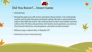Did You Know?… Insect Game
• Introduction
• During this game you will answer questions about insects. I am a first grade
teacher and we play this game during the spring. We take a nature/discover
walk to find different insects. We examine them in their own habitat and then
collect a few. We then ask questions, that lead to more questions, we start an
insect board with facts, misconceptions, and what we have learned.
• Will you reign as Queen Bee or King Bee ?
• Good luck on your insect journey!
 
