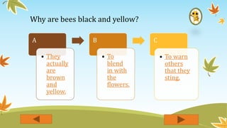 Why are bees black and yellow?
A
• They
actually
are
brown
and
yellow.
B
• To
blend
in with
the
flowers.
C
• To warn
others
that they
sting.
 